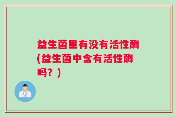 益生菌里有没有活性酶(益生菌中含有活性酶吗?) 益生菌里有没有活性酶(益生菌中含有活性酶吗?)