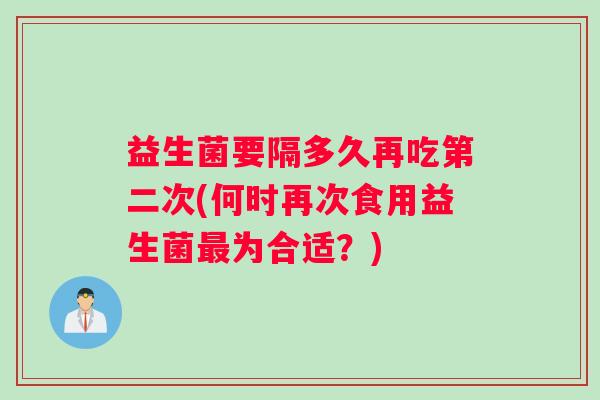 益生菌要隔多久再吃第二次(何时再次食用益生菌最为合适？)