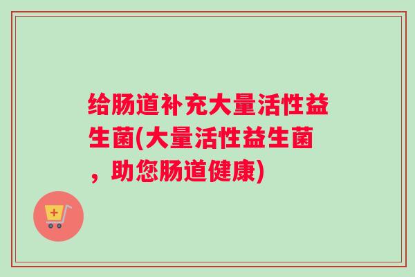 给肠道补充大量活性益生菌(大量活性益生菌，助您肠道健康)