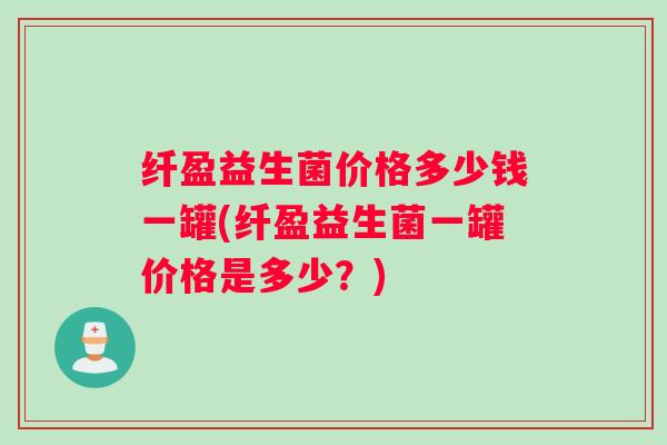 纤盈益生菌价格多少钱一罐(纤盈益生菌一罐价格是多少？)