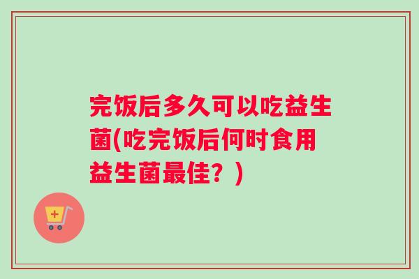 完饭后多久可以吃益生菌(吃完饭后何时食用益生菌佳？)