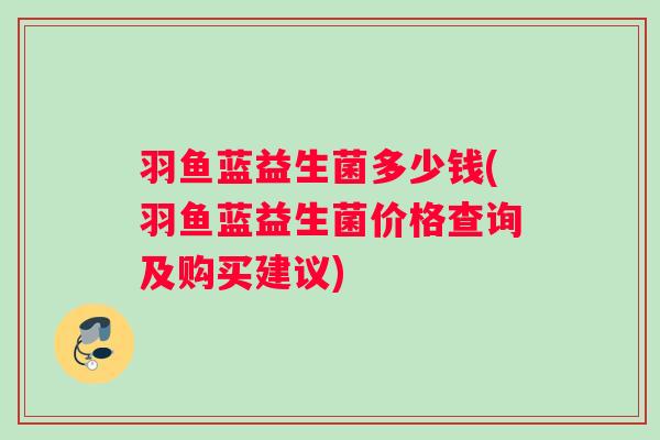 羽鱼蓝益生菌多少钱(羽鱼蓝益生菌价格查询及购买建议)