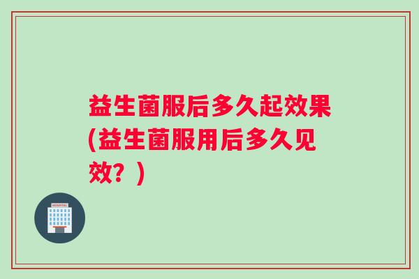 益生菌服后多久起效果(益生菌服用后多久见效？)