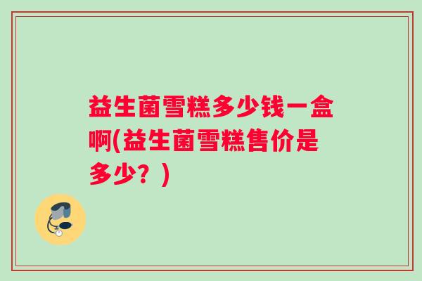益生菌雪糕多少钱一盒啊(益生菌雪糕售价是多少？)