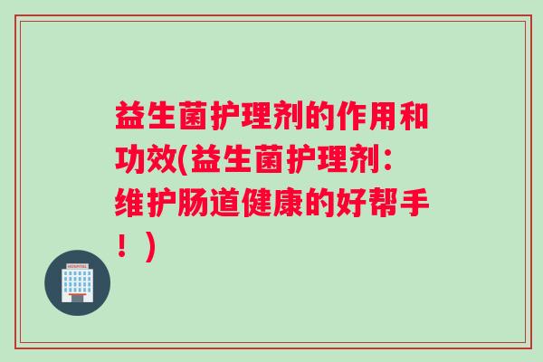 益生菌护理剂的作用和功效(益生菌护理剂：维护肠道健康的好帮手！)