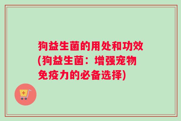 狗益生菌的用处和功效(狗益生菌：增强宠物免疫力的必备选择)