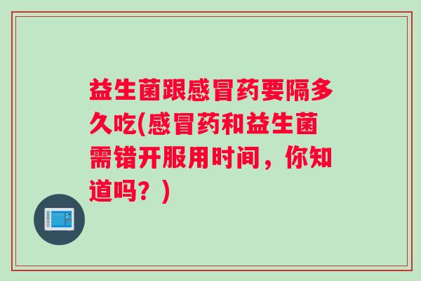 益生菌跟感冒药要隔多久吃(感冒药和益生菌需错开服用时间，你知道吗？)