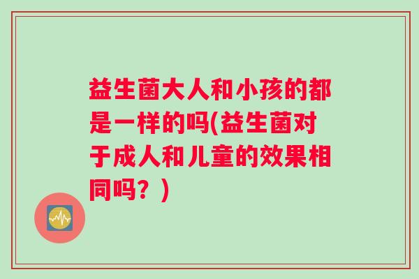 益生菌大人和小孩的都是一样的吗(益生菌对于成人和儿童的效果相同吗？)