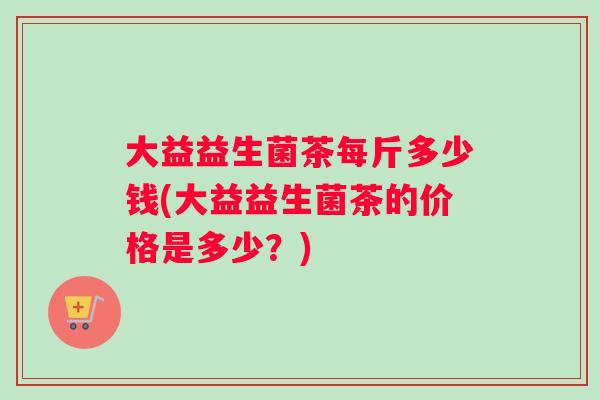 大益益生菌茶每斤多少钱(大益益生菌茶的价格是多少？)