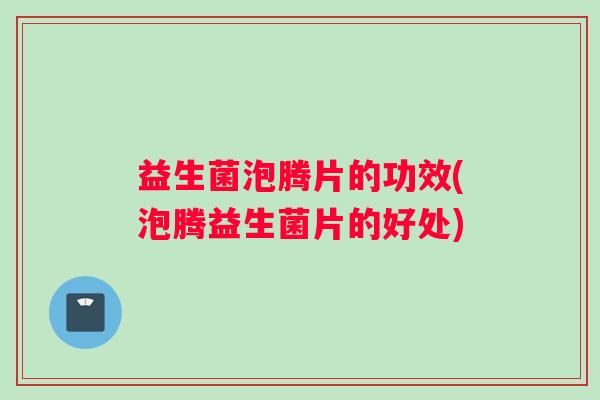 益生菌泡腾片的功效(泡腾益生菌片的好处)