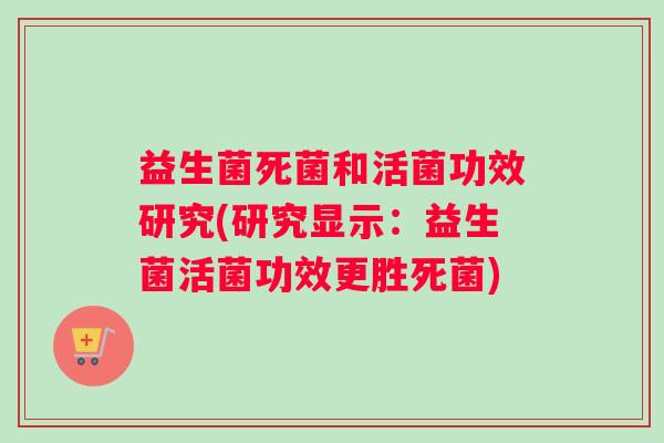 益生菌死菌和活菌功效研究(研究显示：益生菌活菌功效更胜死菌)