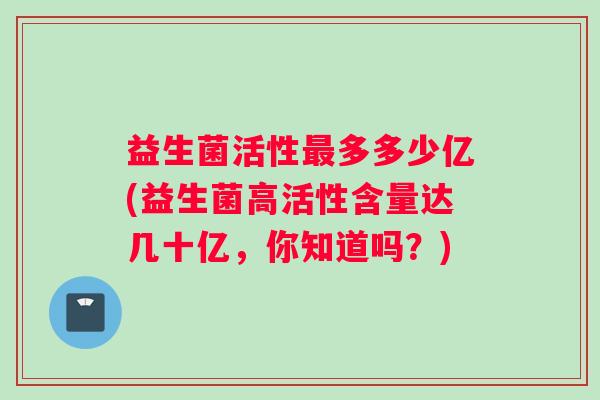 益生菌活性多多少亿(益生菌高活性含量达几十亿，你知道吗？)