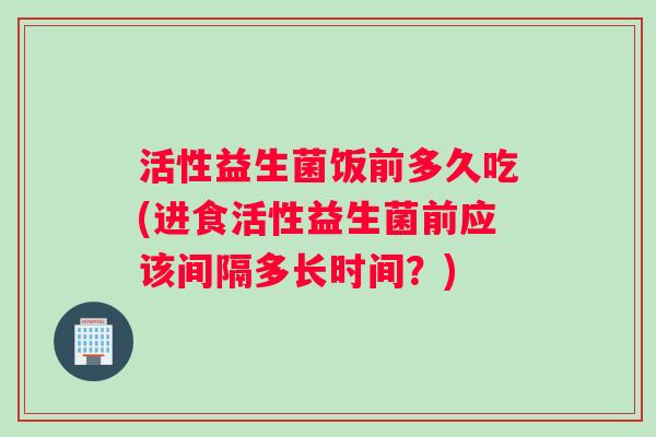 活性益生菌饭前多久吃(进食活性益生菌前应该间隔多长时间？)