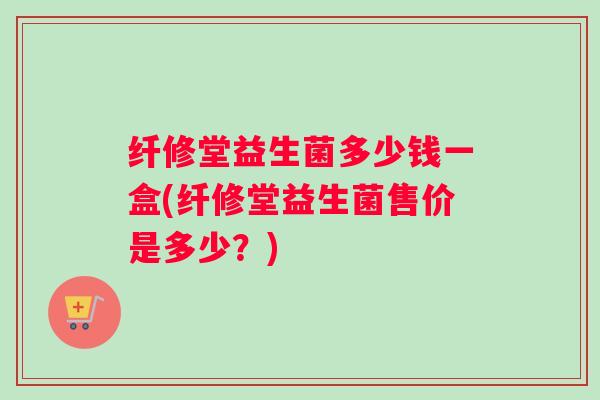 纤修堂益生菌多少钱一盒(纤修堂益生菌售价是多少？)