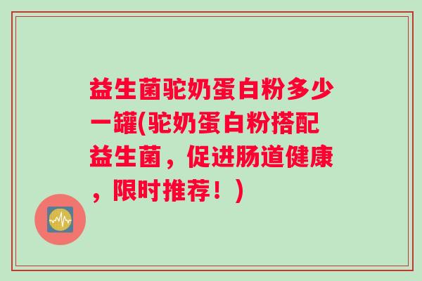 益生菌驼奶蛋白粉多少一罐(驼奶蛋白粉搭配益生菌，促进肠道健康，限时推荐！)