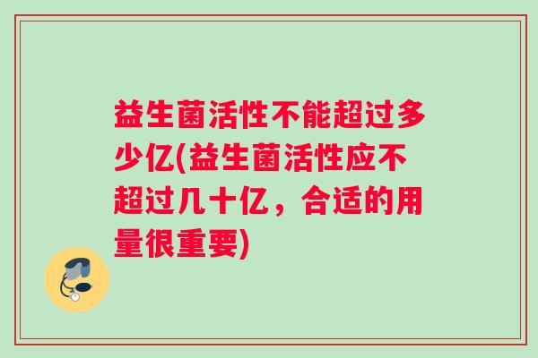 益生菌活性不能超过多少亿(益生菌活性应不超过几十亿，合适的用量很重要)