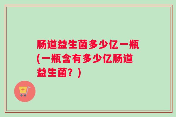 肠道益生菌多少亿一瓶(一瓶含有多少亿肠道益生菌？)