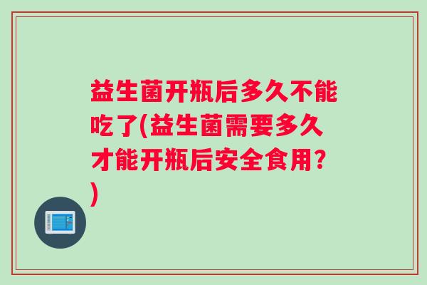 益生菌开瓶后多久不能吃了(益生菌需要多久才能开瓶后安全食用？)