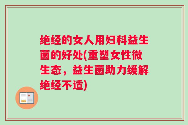绝经的女人用妇科益生菌的好处(重塑女性微生态，益生菌助力缓解绝经不适)