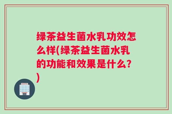 绿茶益生菌水乳功效怎么样(绿茶益生菌水乳的功能和效果是什么？)