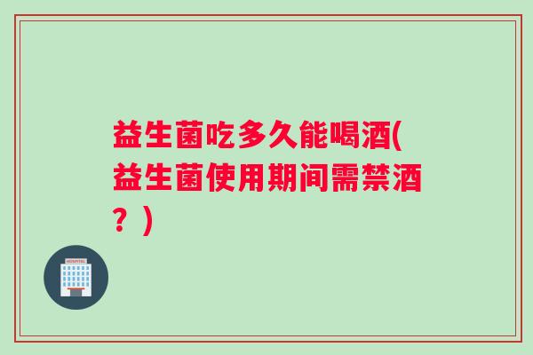 益生菌吃多久能喝酒(益生菌使用期间需禁酒?) 益生菌吃多久能喝酒(益生菌使用期间需禁酒?)