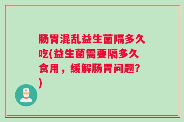 肠胃混乱益生菌隔多久吃(益生菌需要隔多久食用,缓解肠胃问题?) 肠胃混乱益生菌隔多久吃(益生菌需要隔多久食用,缓解肠胃问题?)