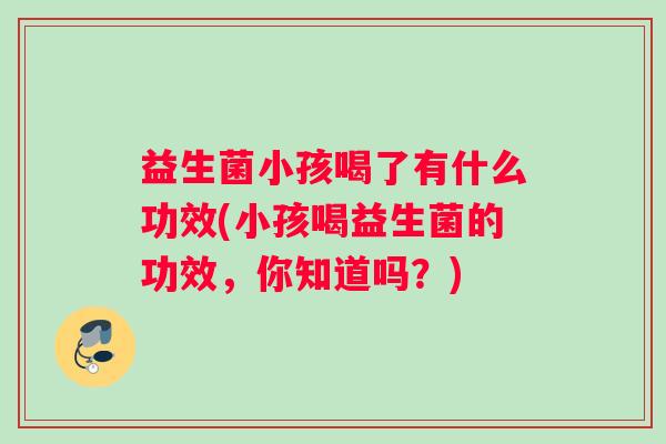 益生菌小孩喝了有什么功效(小孩喝益生菌的功效，你知道吗？)