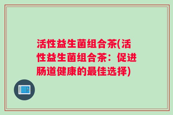 活性益生菌组合茶(活性益生菌组合茶：促进肠道健康的佳选择)