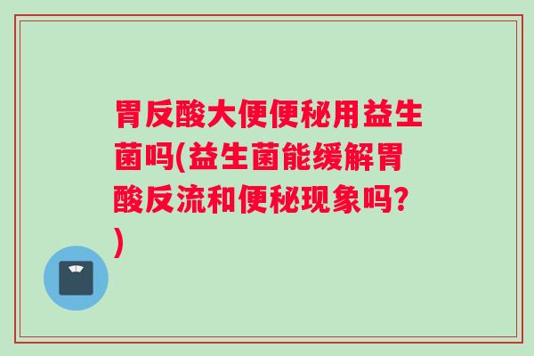 胃反酸大便便秘用益生菌吗(益生菌能缓解胃酸反流和便秘现象吗？)