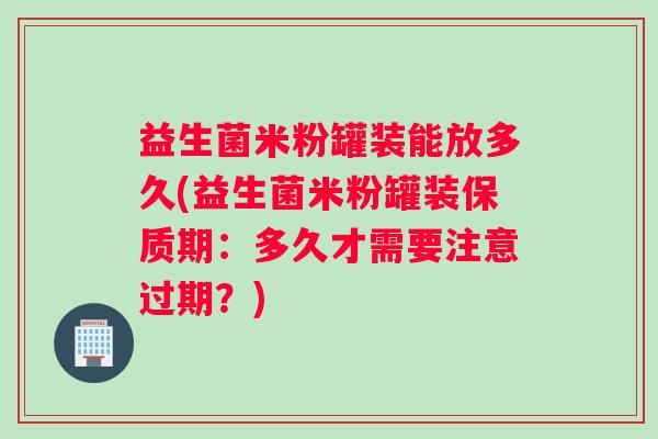 益生菌米粉罐装能放多久(益生菌米粉罐装保质期：多久才需要注意过期？)