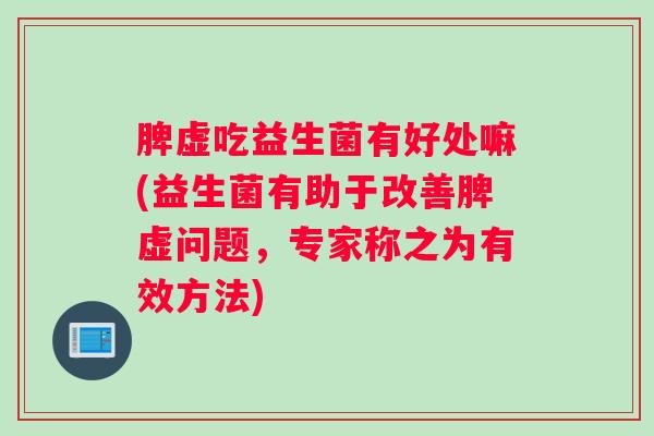 脾虚吃益生菌有好处嘛(益生菌有助于改善脾虚问题，专家称之为有效方法)