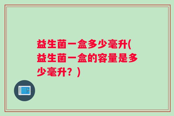益生菌一盒多少毫升(益生菌一盒的容量是多少毫升？)
