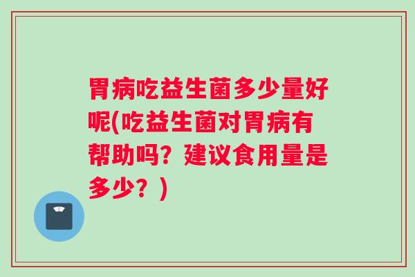 胃病吃益生菌多少量好呢(吃益生菌对胃病有帮助吗？建议食用量是多少？)