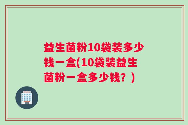 益生菌粉10袋装多少钱一盒(10袋装益生菌粉一盒多少钱？)