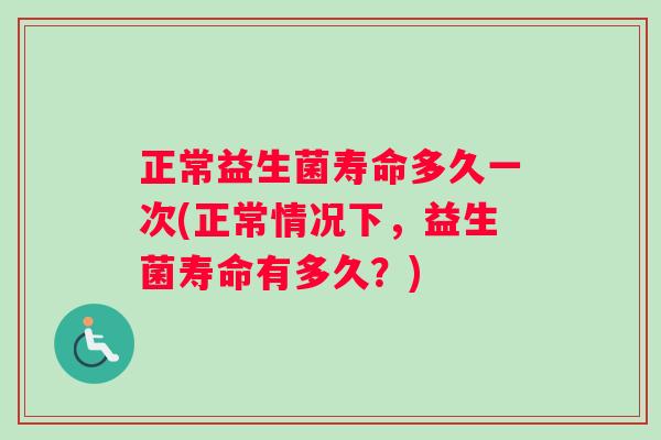 正常益生菌寿命多久一次(正常情况下，益生菌寿命有多久？)