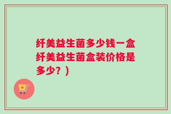 纤美益生菌多少钱一盒纤美益生菌盒装价格是多少？)