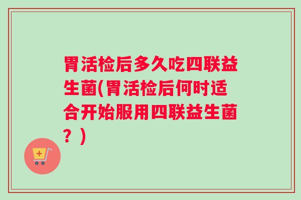 胃活检后多久吃四联益生菌(胃活检后何时适合开始服用四联益生菌？)