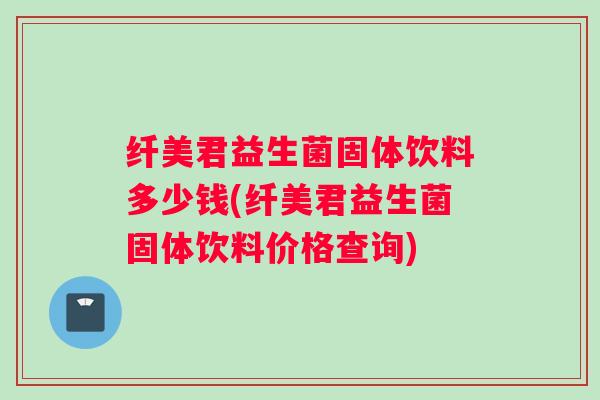 纤美君益生菌固体饮料多少钱(纤美君益生菌固体饮料价格查询)