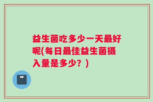 益生菌吃多少一天最好呢(每日最佳益生菌摄入量是多少？)