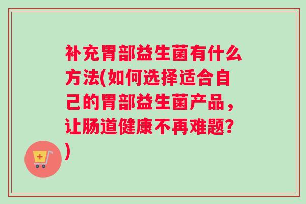 补充胃部益生菌有什么方法(如何选择适合自己的胃部益生菌产品，让肠道健康不再难题？)