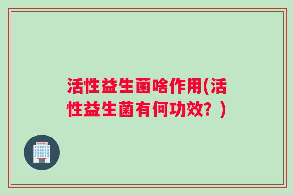 活性益生菌啥作用(活性益生菌有何功效？)