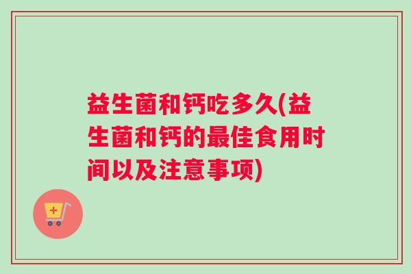 益生菌和钙吃多久(益生菌和钙的最佳食用时间以及注意事项)
