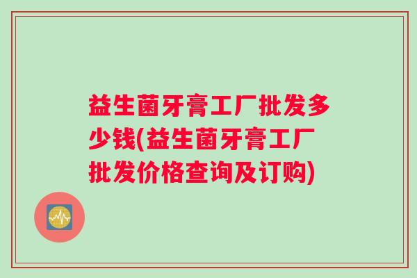 益生菌牙膏工厂批发多少钱(益生菌牙膏工厂批发价格查询及订购) 益生菌牙膏工厂批发多少钱(益生菌牙膏工厂批发价格查询及订购)