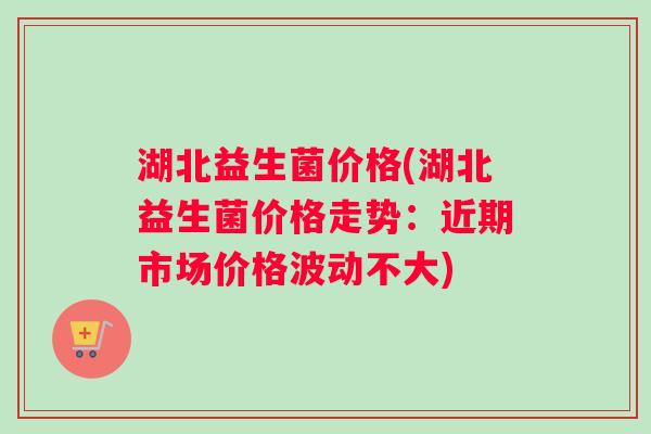 湖北益生菌价格(湖北益生菌价格走势：近期市场价格波动不大)