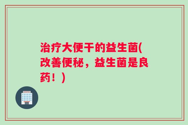 治疗大便干的益生菌(改善便秘，益生菌是良药！)