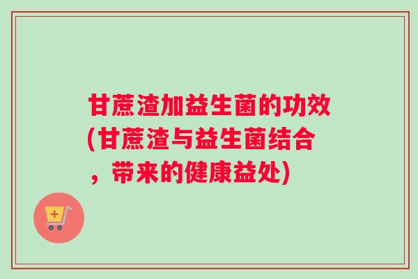 甘蔗渣加益生菌的功效(甘蔗渣与益生菌结合，带来的健康益处)