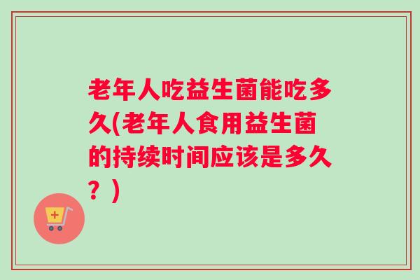 老年人吃益生菌能吃多久(老年人食用益生菌的持续时间应该是多久？)