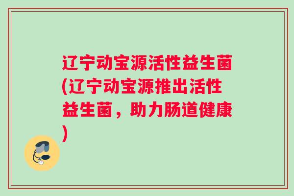 辽宁动宝源活性益生菌(辽宁动宝源推出活性益生菌，助力肠道健康)