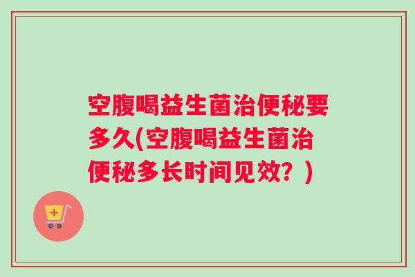 空腹喝益生菌要多久(空腹喝益生菌多长时间见效？)