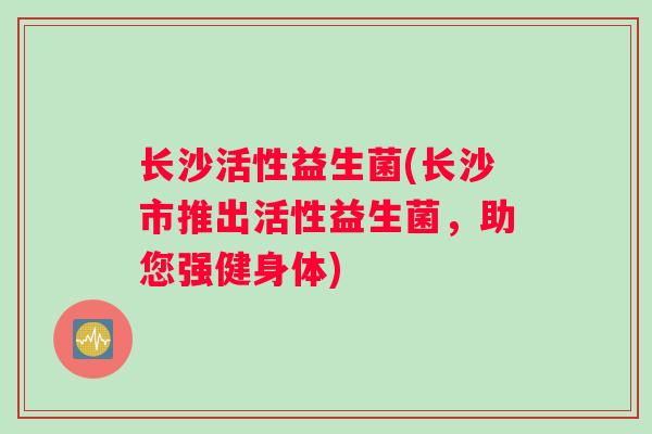 长沙活性益生菌(长沙市推出活性益生菌,助您强健身体) 长沙活性益生菌(长沙市推出活性益生菌,助您强健身体)